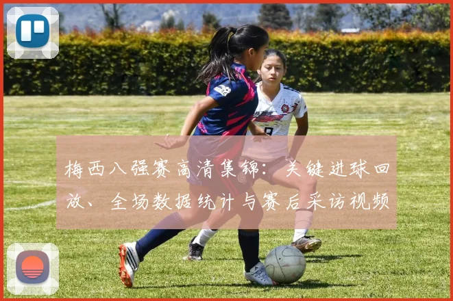 梅西八强赛高清集锦：关键进球回放、全场数据统计与赛后采访视频汇总