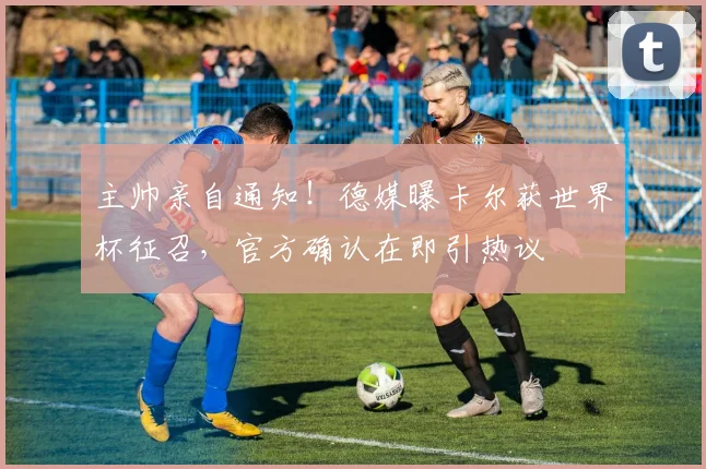 主帅亲自通知！德媒曝卡尔获世界杯征召，官方确认在即引热议