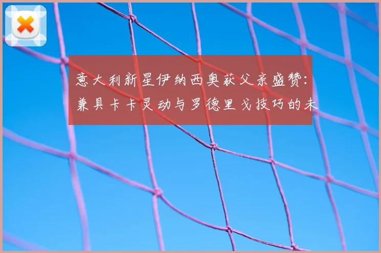 意大利新星伊纳西奥获父亲盛赞：兼具卡卡灵动与罗德里戈技巧的未来核心