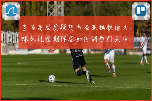皇马高层质疑阿韦洛亚执教能力，球队过渡期阵容如何调整引关注