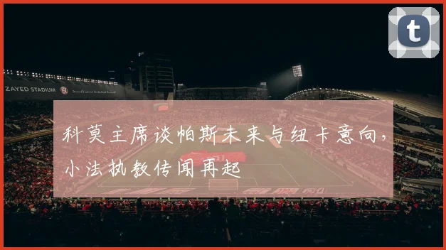 科莫主席谈帕斯未来与纽卡意向，小法执教传闻再起