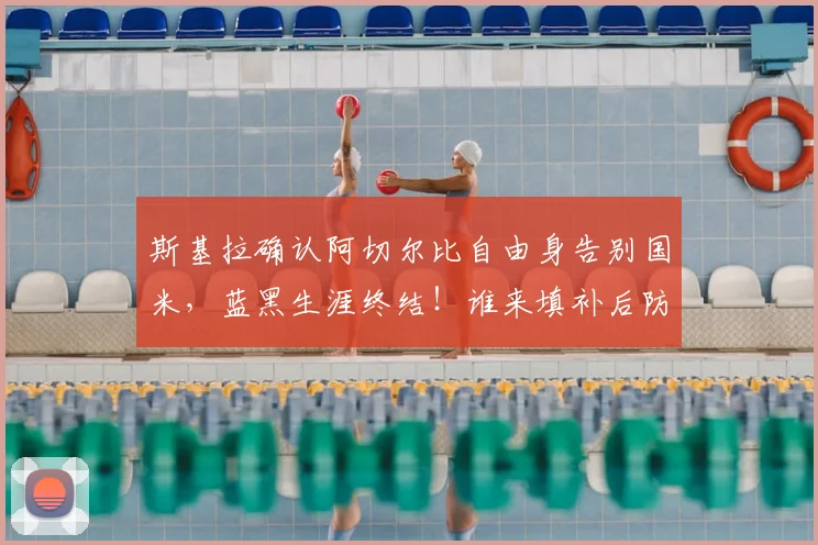 斯基拉确认阿切尔比自由身告别国米，蓝黑生涯终结！谁来填补后防空缺引热议