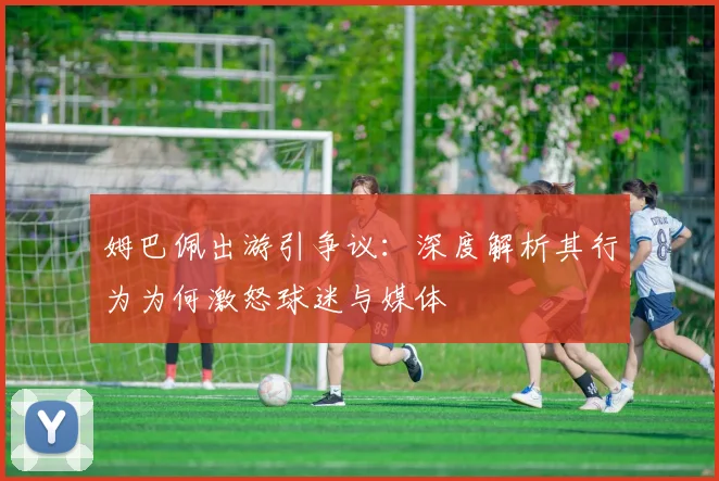 姆巴佩出游引争议：深度解析其行为为何激怒球迷与媒体