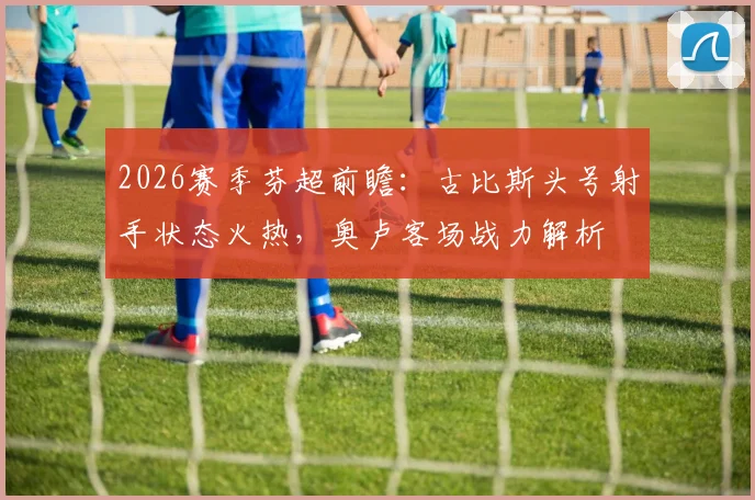 2026赛季芬超前瞻：古比斯头号射手状态火热，奥卢客场战力解析