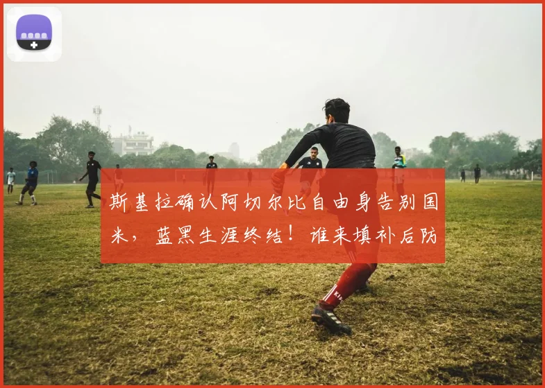 斯基拉确认阿切尔比自由身告别国米,蓝黑生涯终结!谁来填补后防空缺引热议